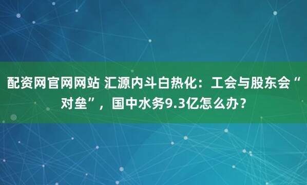 配资网官网网站 汇源内斗白热化：工会与股东会“对垒”，国中水务9.3亿怎么办？