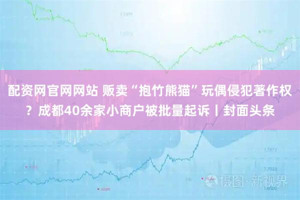 配资网官网网站 贩卖“抱竹熊猫”玩偶侵犯著作权？成都40余家小商户被批量起诉丨封面头条