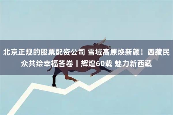 北京正规的股票配资公司 雪域高原焕新颜！西藏民众共绘幸福答卷丨辉煌60载 魅力新西藏