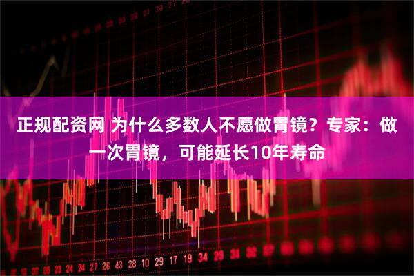 正规配资网 为什么多数人不愿做胃镜？专家：做一次胃镜，可能延长10年寿命