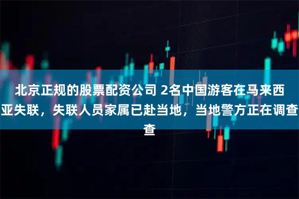 北京正规的股票配资公司 2名中国游客在马来西亚失联，失联人员家属已赴当地，当地警方正在调查