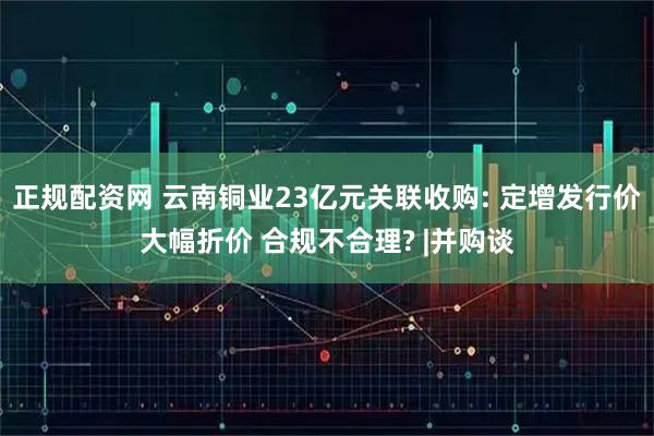 正规配资网 云南铜业23亿元关联收购: 定增发行价大幅折价 合规不合理? |并购谈