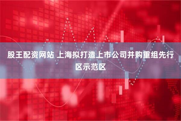 股王配资网站 上海拟打造上市公司并购重组先行区示范区