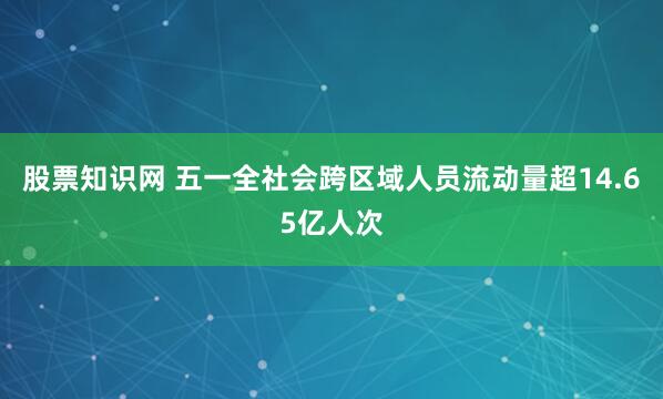 股票知识网 五一全社会跨区域人员流动量超14.65亿人次