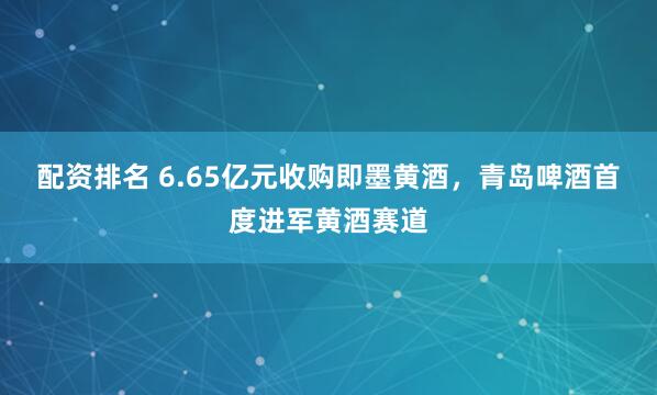 配资排名 6.65亿元收购即墨黄酒，青岛啤酒首度进军黄酒赛道