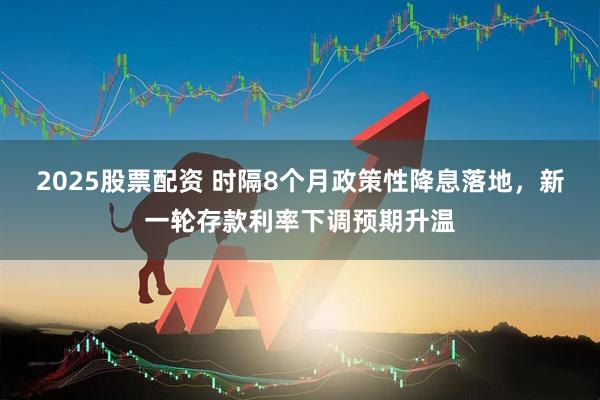 2025股票配资 时隔8个月政策性降息落地，新一轮存款利率下调预期升温