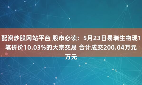 配资炒股网站平台 股市必读：5月23日易瑞生物现1笔折价10.03%的大宗交易 合计成交200.04万元