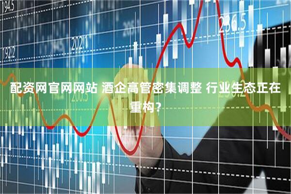 配资网官网网站 酒企高管密集调整 行业生态正在重构？