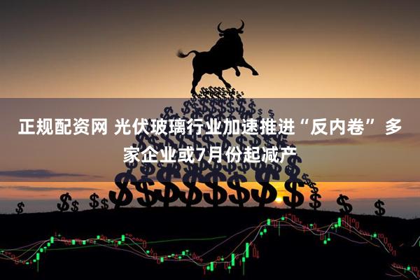 正规配资网 光伏玻璃行业加速推进“反内卷” 多家企业或7月份起减产