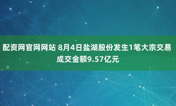 配资网官网网站 8月4日盐湖股份发生1笔大宗交易 成交金额9.57亿元