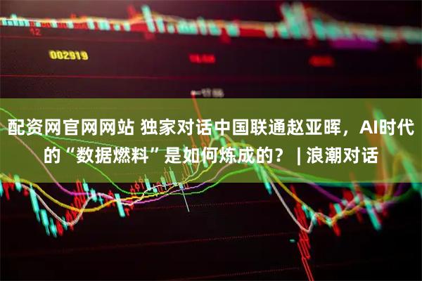 配资网官网网站 独家对话中国联通赵亚晖，AI时代的“数据燃料”是如何炼成的？ | 浪潮对话