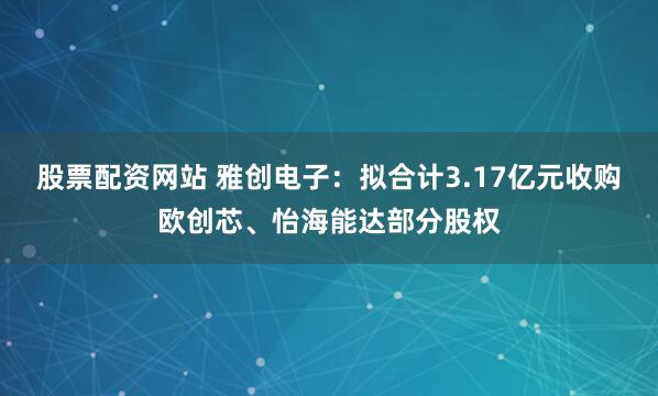 股票配资网站 雅创电子：拟合计3.17亿元收购欧创芯、怡海能达部分股权