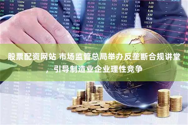 股票配资网站 市场监管总局举办反垄断合规讲堂，引导制造业企业理性竞争
