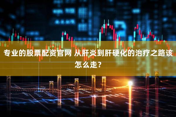 专业的股票配资官网 从肝炎到肝硬化的治疗之路该怎么走？