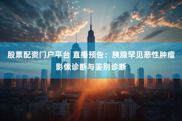 股票配资门户平台 直播预告：胰腺罕见恶性肿瘤影像诊断与鉴别诊断