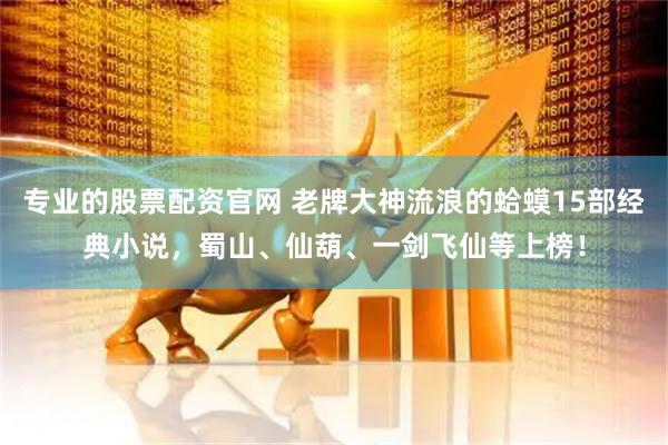 专业的股票配资官网 老牌大神流浪的蛤蟆15部经典小说，蜀山、仙葫、一剑飞仙等上榜！
