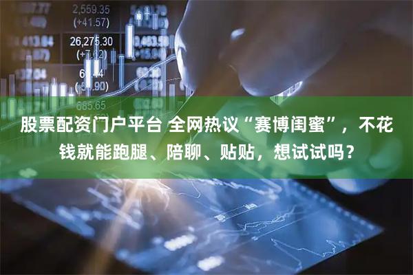 股票配资门户平台 全网热议“赛博闺蜜”，不花钱就能跑腿、陪聊、贴贴，想试试吗？