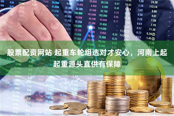 股票配资网站 起重车轮组选对才安心，河南上起起重源头直供有保障