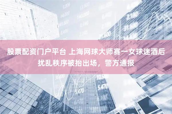 股票配资门户平台 上海网球大师赛一女球迷酒后扰乱秩序被抬出场，警方通报