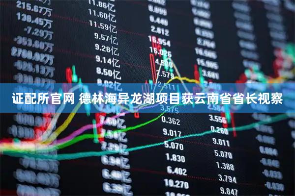 证配所官网 德林海异龙湖项目获云南省省长视察