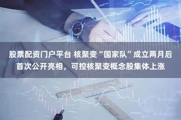 股票配资门户平台 核聚变“国家队”成立两月后首次公开亮相，可控核聚变概念股集体上涨