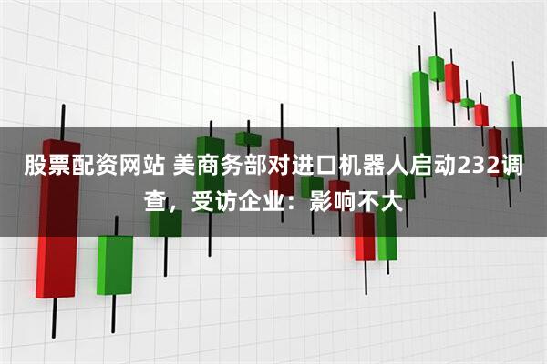 股票配资网站 美商务部对进口机器人启动232调查，受访企业：影响不大