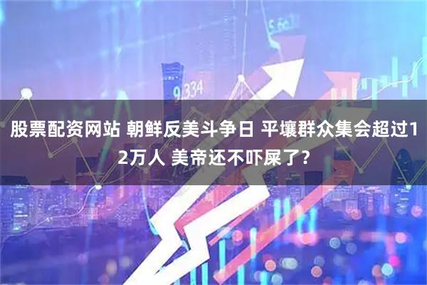 股票配资网站 朝鲜反美斗争日 平壤群众集会超过12万人 美帝还不吓屎了？
