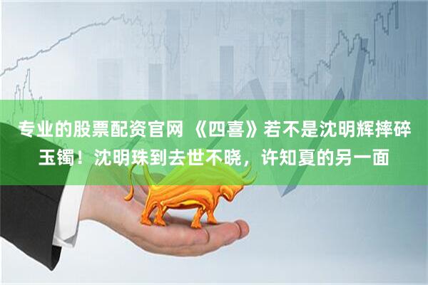 专业的股票配资官网 《四喜》若不是沈明辉摔碎玉镯！沈明珠到去世不晓，许知夏的另一面