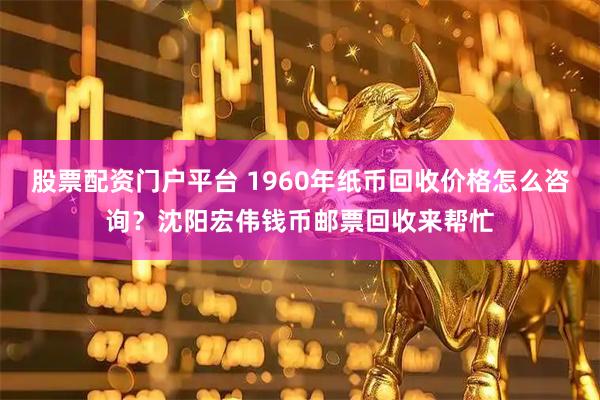 股票配资门户平台 1960年纸币回收价格怎么咨询？沈阳宏伟钱币邮票回收来帮忙