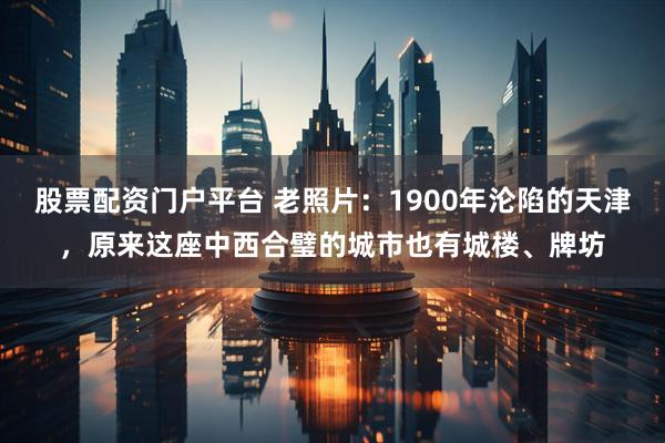 股票配资门户平台 老照片：1900年沦陷的天津，原来这座中西合璧的城市也有城楼、牌坊