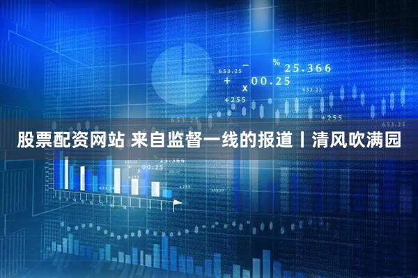 股票配资网站 来自监督一线的报道丨清风吹满园