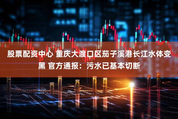 股票配资中心 重庆大渡口区茄子溪港长江水体变黑 官方通报：污水已基本切断