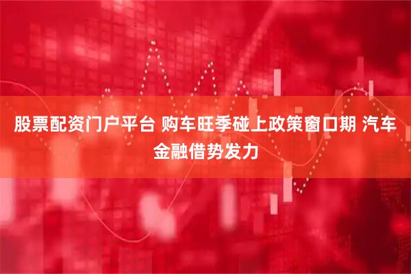 股票配资门户平台 购车旺季碰上政策窗口期 汽车金融借势发力