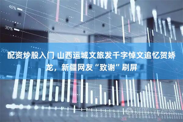 配资炒股入门 山西运城文旅发千字悼文追忆贺娇龙，新疆网友“致谢”刷屏