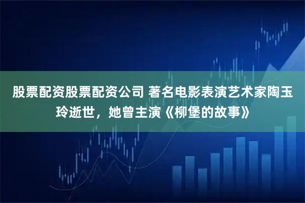 股票配资股票配资公司 著名电影表演艺术家陶玉玲逝世，她曾主演《柳堡的故事》