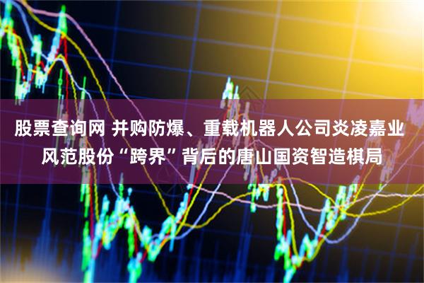 股票查询网 并购防爆、重载机器人公司炎凌嘉业 风范股份“跨界”背后的唐山国资智造棋局
