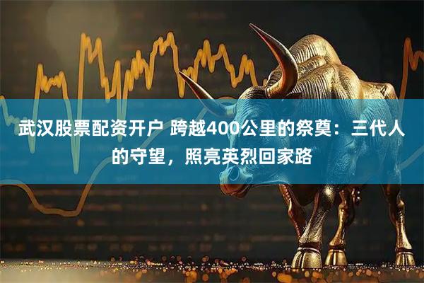 武汉股票配资开户 跨越400公里的祭奠：三代人的守望，照亮英烈回家路