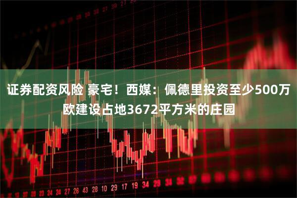 证券配资风险 豪宅！西媒：佩德里投资至少500万欧建设占地3672平方米的庄园