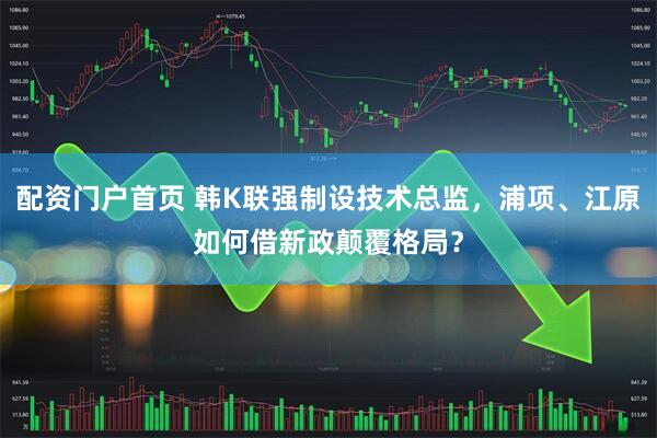 配资门户首页 韩K联强制设技术总监，浦项、江原如何借新政颠覆格局？