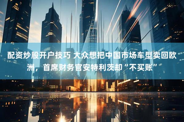 配资炒股开户技巧 大众想把中国市场车型卖回欧洲，首席财务官安特利茨却“不买账”