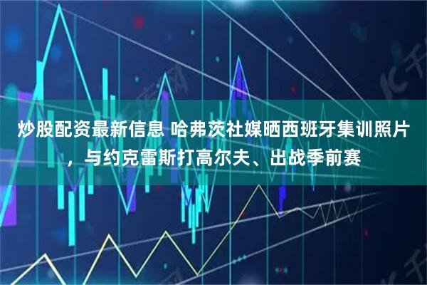 炒股配资最新信息 哈弗茨社媒晒西班牙集训照片，与约克雷斯打高尔夫、出战季前赛