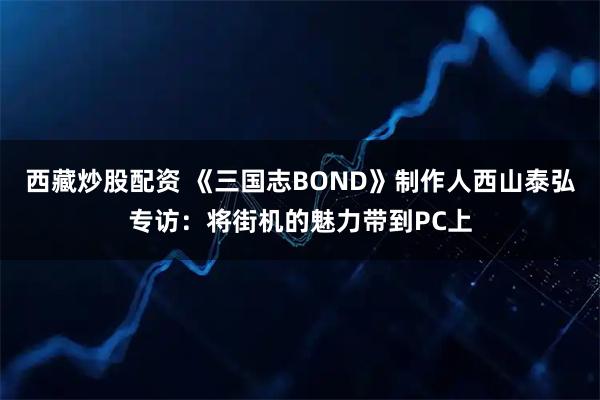 西藏炒股配资 《三国志BOND》制作人西山泰弘专访：将街机的魅力带到PC上